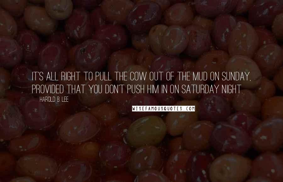 Harold B. Lee Quotes: It's all right to pull the cow out of the mud on Sunday, provided that you don't push him in on Saturday night.