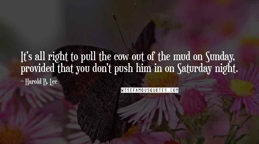 Harold B. Lee Quotes: It's all right to pull the cow out of the mud on Sunday, provided that you don't push him in on Saturday night.
