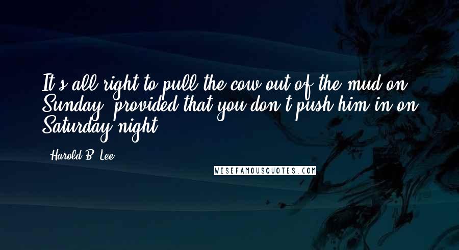 Harold B. Lee Quotes: It's all right to pull the cow out of the mud on Sunday, provided that you don't push him in on Saturday night.