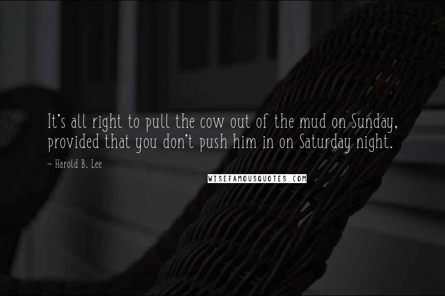 Harold B. Lee Quotes: It's all right to pull the cow out of the mud on Sunday, provided that you don't push him in on Saturday night.