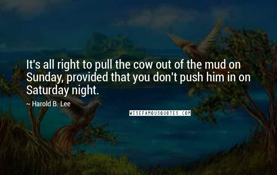 Harold B. Lee Quotes: It's all right to pull the cow out of the mud on Sunday, provided that you don't push him in on Saturday night.