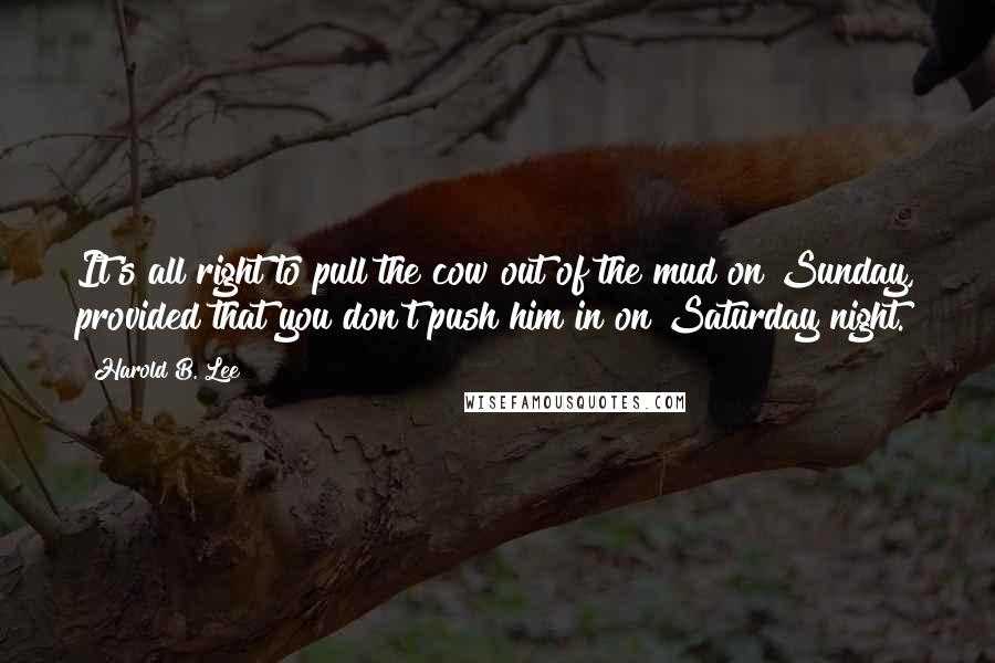 Harold B. Lee Quotes: It's all right to pull the cow out of the mud on Sunday, provided that you don't push him in on Saturday night.