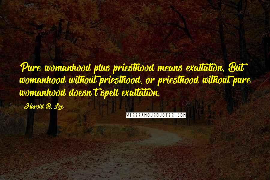 Harold B. Lee Quotes: Pure womanhood plus priesthood means exaltation. But womanhood without priesthood, or priesthood without pure womanhood doesn't spell exaltation.