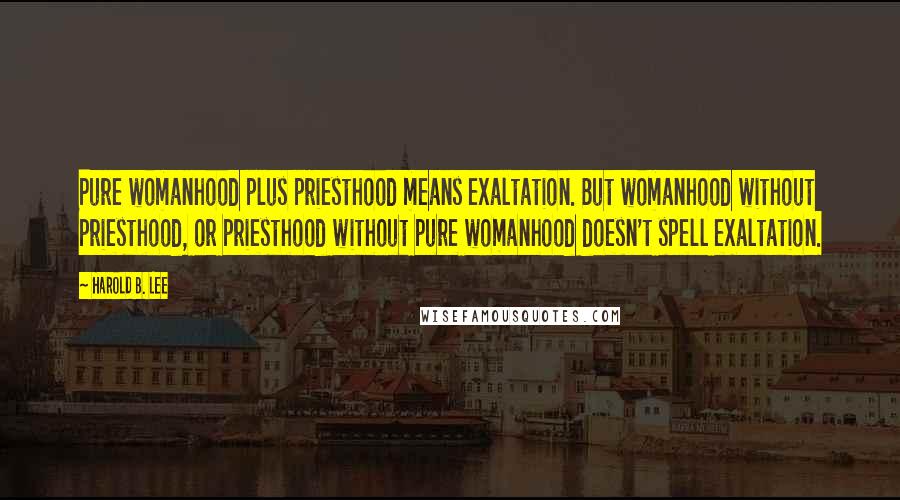 Harold B. Lee Quotes: Pure womanhood plus priesthood means exaltation. But womanhood without priesthood, or priesthood without pure womanhood doesn't spell exaltation.