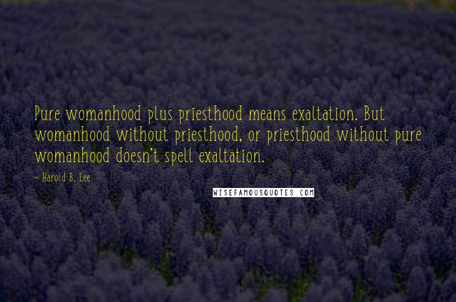 Harold B. Lee Quotes: Pure womanhood plus priesthood means exaltation. But womanhood without priesthood, or priesthood without pure womanhood doesn't spell exaltation.