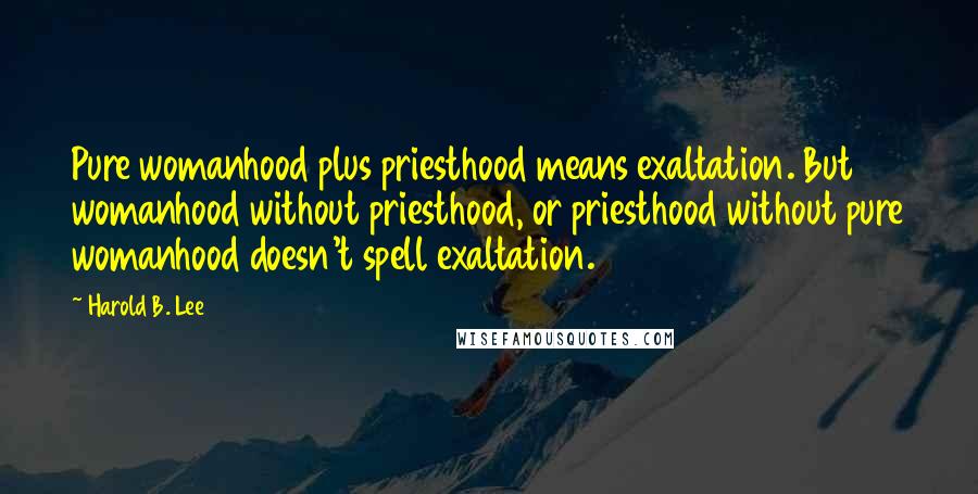 Harold B. Lee Quotes: Pure womanhood plus priesthood means exaltation. But womanhood without priesthood, or priesthood without pure womanhood doesn't spell exaltation.