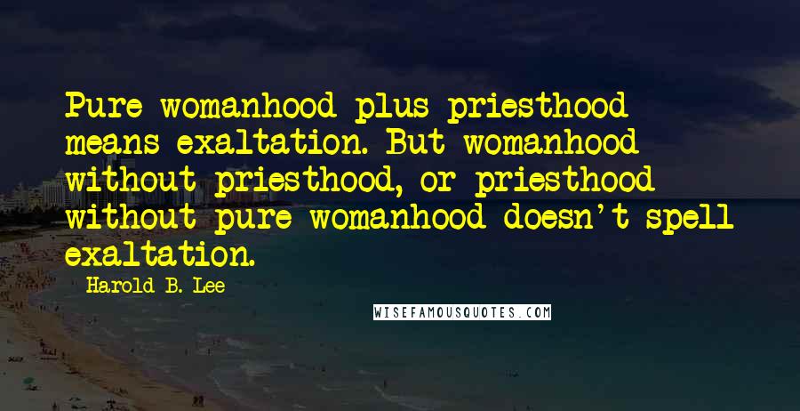 Harold B. Lee Quotes: Pure womanhood plus priesthood means exaltation. But womanhood without priesthood, or priesthood without pure womanhood doesn't spell exaltation.