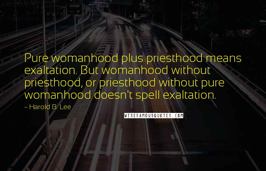 Harold B. Lee Quotes: Pure womanhood plus priesthood means exaltation. But womanhood without priesthood, or priesthood without pure womanhood doesn't spell exaltation.