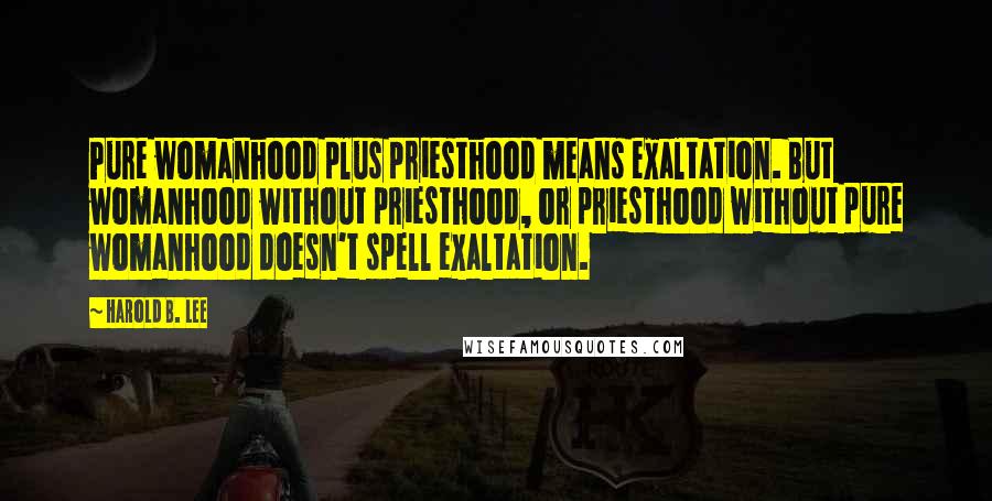 Harold B. Lee Quotes: Pure womanhood plus priesthood means exaltation. But womanhood without priesthood, or priesthood without pure womanhood doesn't spell exaltation.