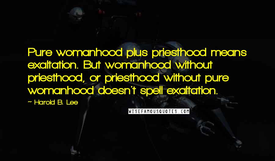 Harold B. Lee Quotes: Pure womanhood plus priesthood means exaltation. But womanhood without priesthood, or priesthood without pure womanhood doesn't spell exaltation.