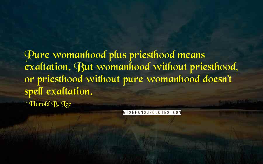 Harold B. Lee Quotes: Pure womanhood plus priesthood means exaltation. But womanhood without priesthood, or priesthood without pure womanhood doesn't spell exaltation.