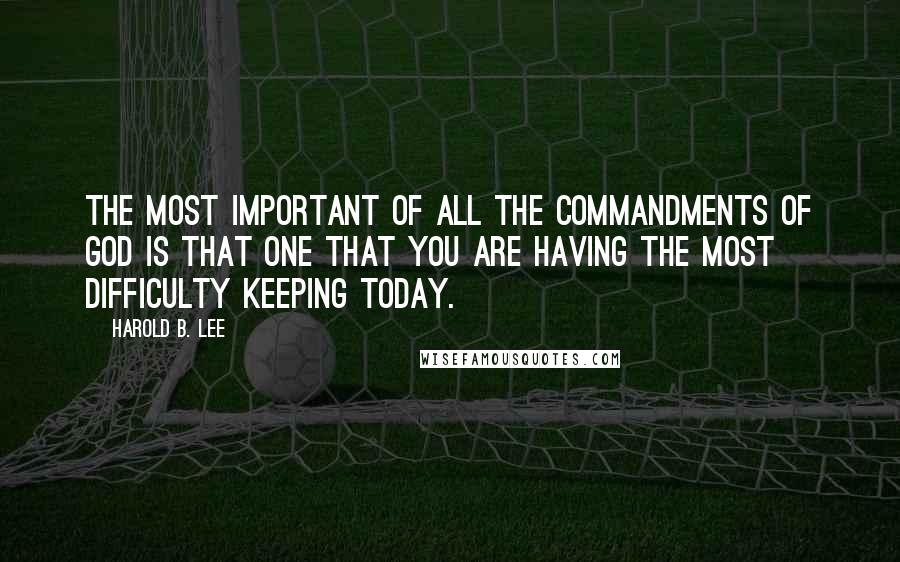 Harold B. Lee Quotes: The most important of all the commandments of God is that one that you are having the most difficulty keeping today.