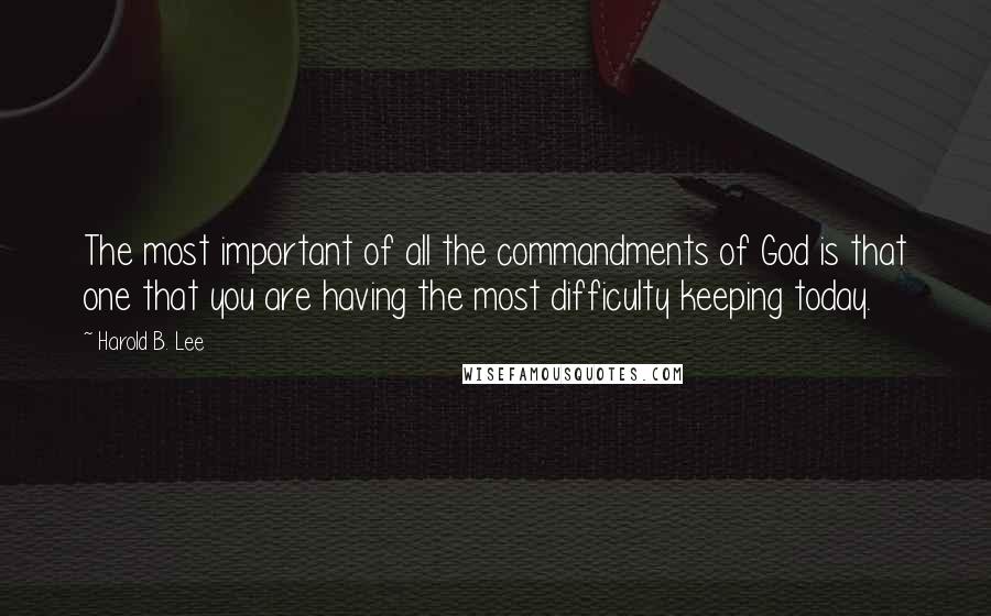 Harold B. Lee Quotes: The most important of all the commandments of God is that one that you are having the most difficulty keeping today.