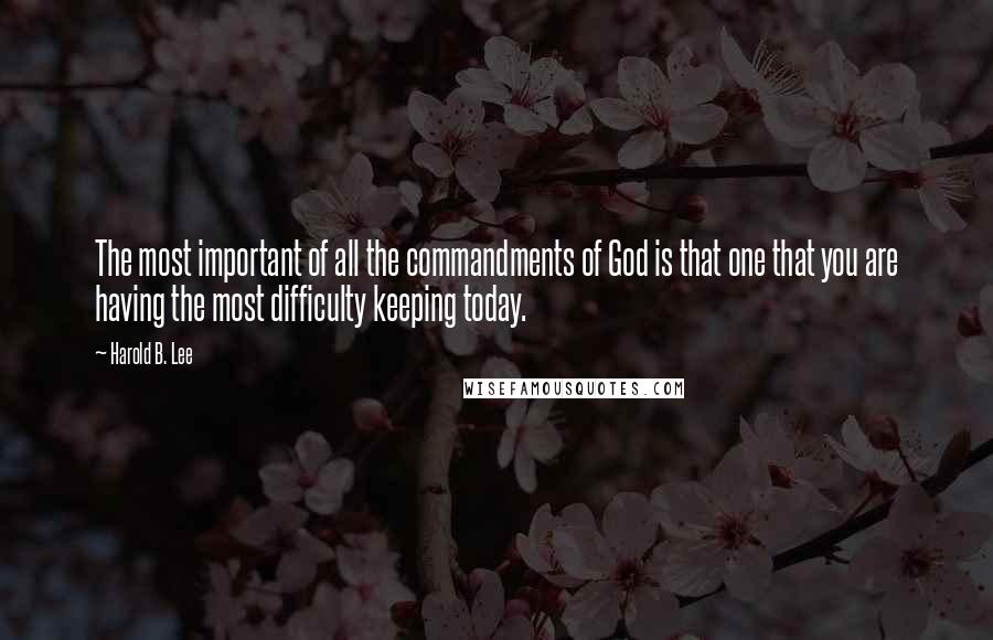 Harold B. Lee Quotes: The most important of all the commandments of God is that one that you are having the most difficulty keeping today.