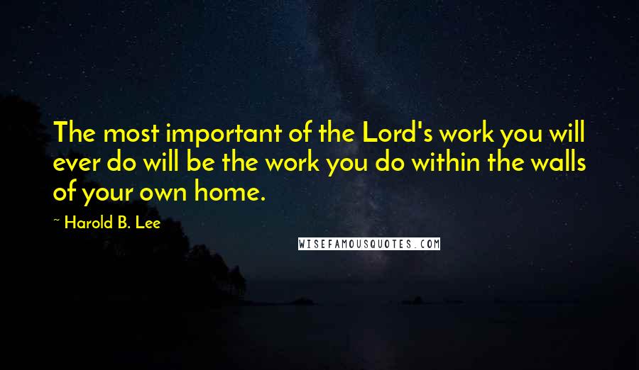 Harold B. Lee Quotes: The most important of the Lord's work you will ever do will be the work you do within the walls of your own home.