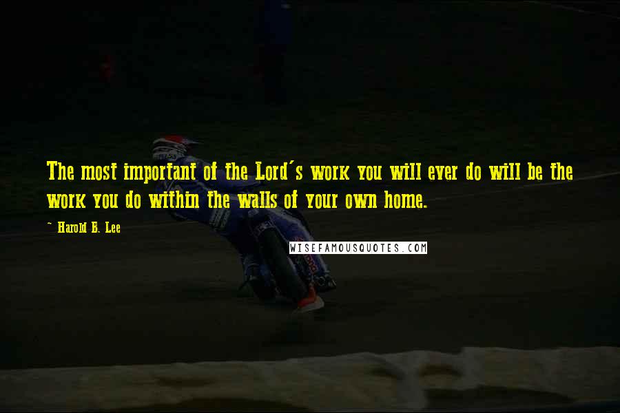 Harold B. Lee Quotes: The most important of the Lord's work you will ever do will be the work you do within the walls of your own home.