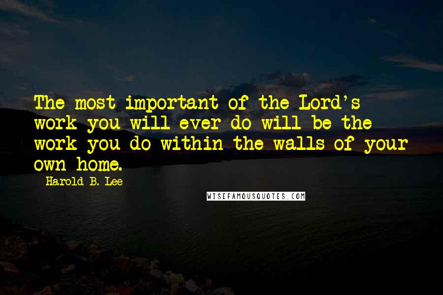 Harold B. Lee Quotes: The most important of the Lord's work you will ever do will be the work you do within the walls of your own home.