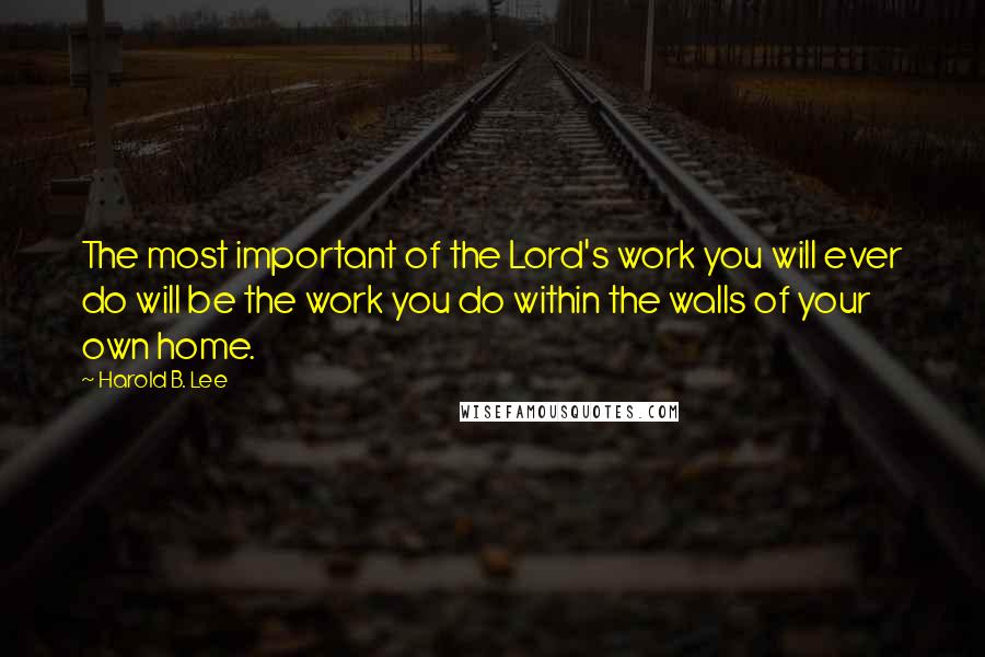 Harold B. Lee Quotes: The most important of the Lord's work you will ever do will be the work you do within the walls of your own home.