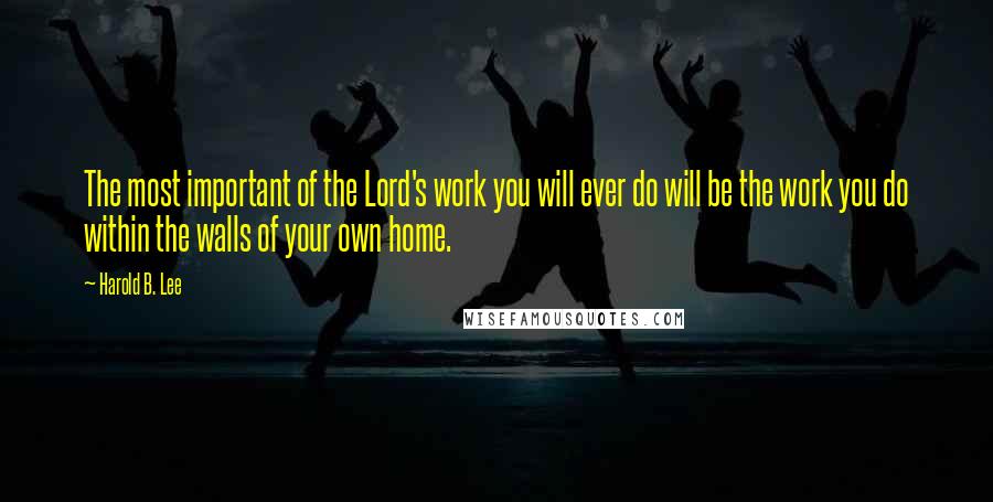 Harold B. Lee Quotes: The most important of the Lord's work you will ever do will be the work you do within the walls of your own home.