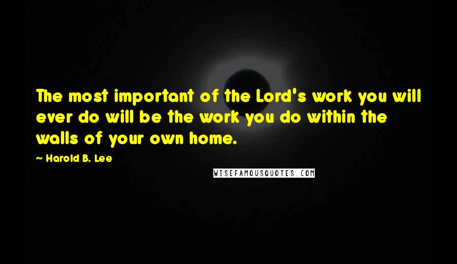 Harold B. Lee Quotes: The most important of the Lord's work you will ever do will be the work you do within the walls of your own home.