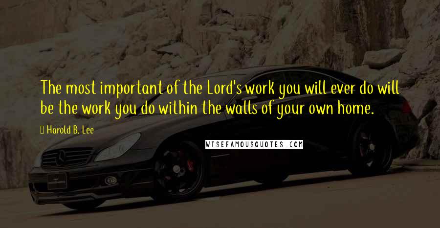Harold B. Lee Quotes: The most important of the Lord's work you will ever do will be the work you do within the walls of your own home.