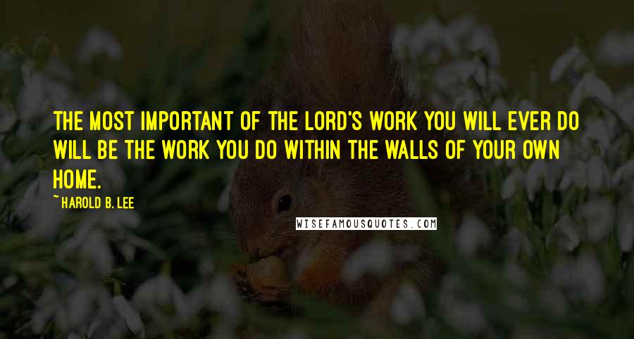 Harold B. Lee Quotes: The most important of the Lord's work you will ever do will be the work you do within the walls of your own home.