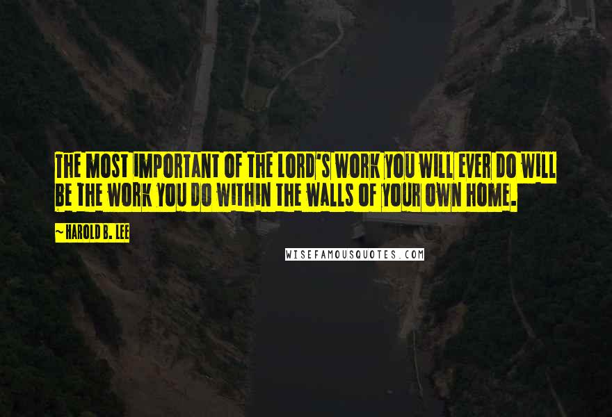 Harold B. Lee Quotes: The most important of the Lord's work you will ever do will be the work you do within the walls of your own home.