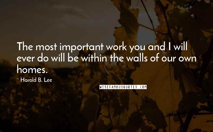 Harold B. Lee Quotes: The most important work you and I will ever do will be within the walls of our own homes.