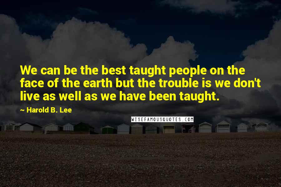 Harold B. Lee Quotes: We can be the best taught people on the face of the earth but the trouble is we don't live as well as we have been taught.
