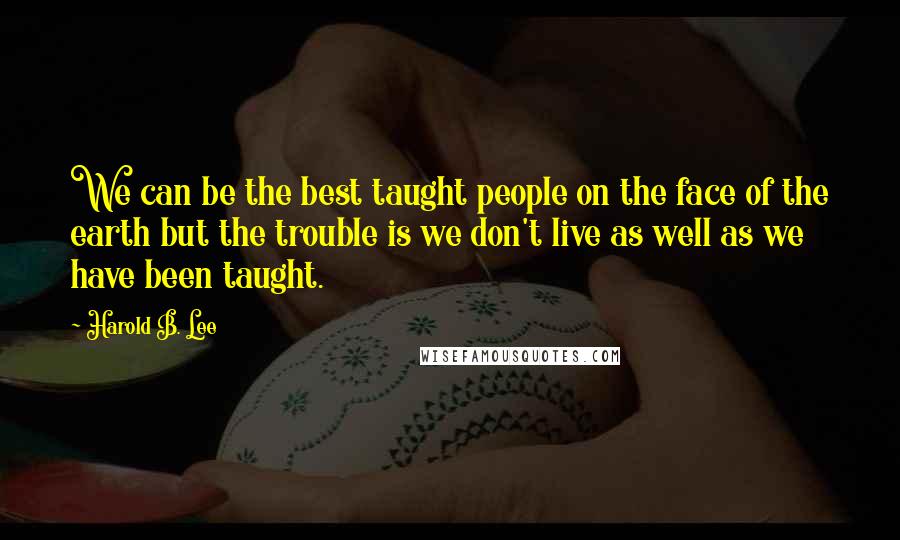 Harold B. Lee Quotes: We can be the best taught people on the face of the earth but the trouble is we don't live as well as we have been taught.
