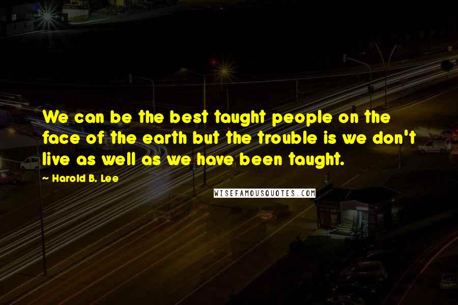 Harold B. Lee Quotes: We can be the best taught people on the face of the earth but the trouble is we don't live as well as we have been taught.