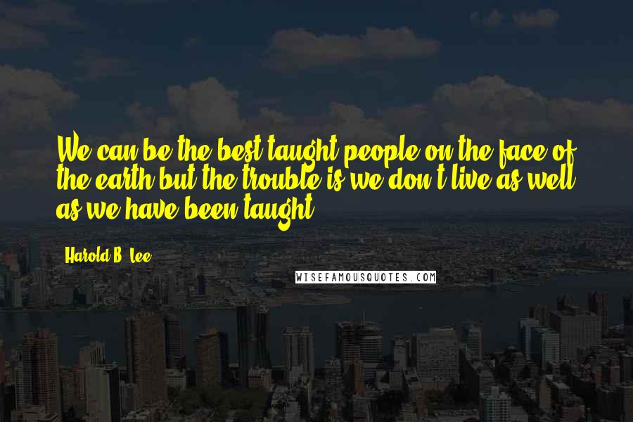 Harold B. Lee Quotes: We can be the best taught people on the face of the earth but the trouble is we don't live as well as we have been taught.