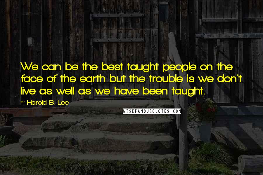 Harold B. Lee Quotes: We can be the best taught people on the face of the earth but the trouble is we don't live as well as we have been taught.