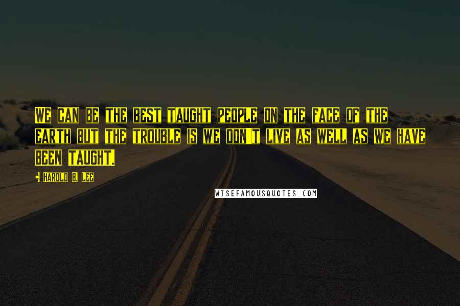 Harold B. Lee Quotes: We can be the best taught people on the face of the earth but the trouble is we don't live as well as we have been taught.