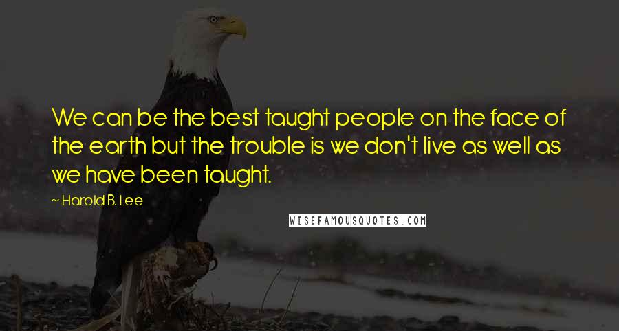 Harold B. Lee Quotes: We can be the best taught people on the face of the earth but the trouble is we don't live as well as we have been taught.