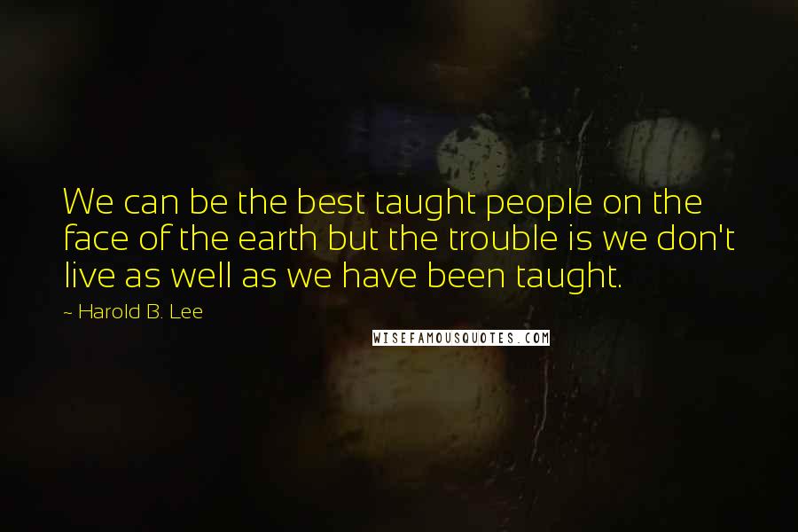 Harold B. Lee Quotes: We can be the best taught people on the face of the earth but the trouble is we don't live as well as we have been taught.