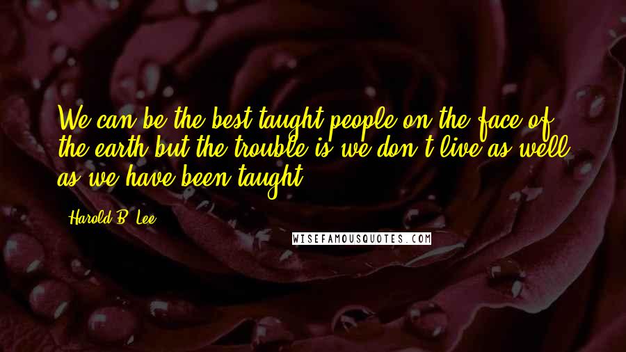 Harold B. Lee Quotes: We can be the best taught people on the face of the earth but the trouble is we don't live as well as we have been taught.