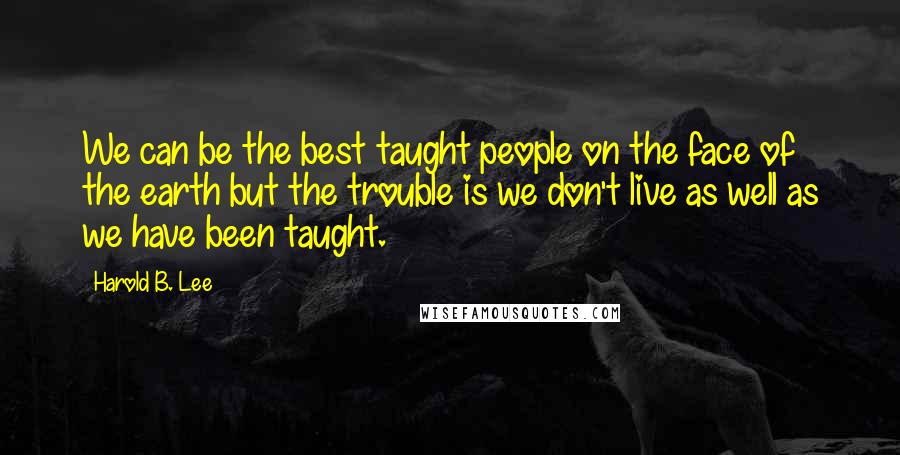 Harold B. Lee Quotes: We can be the best taught people on the face of the earth but the trouble is we don't live as well as we have been taught.