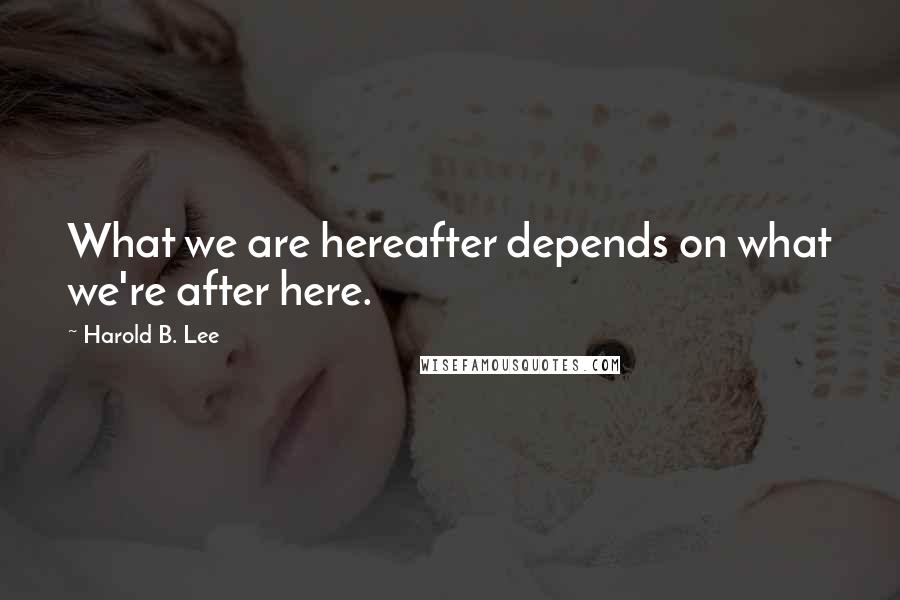 Harold B. Lee Quotes: What we are hereafter depends on what we're after here.