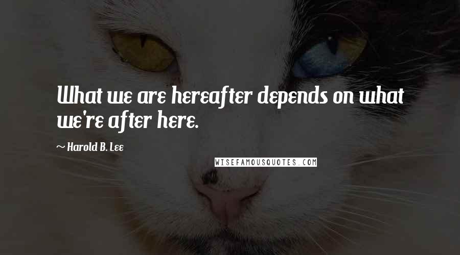 Harold B. Lee Quotes: What we are hereafter depends on what we're after here.