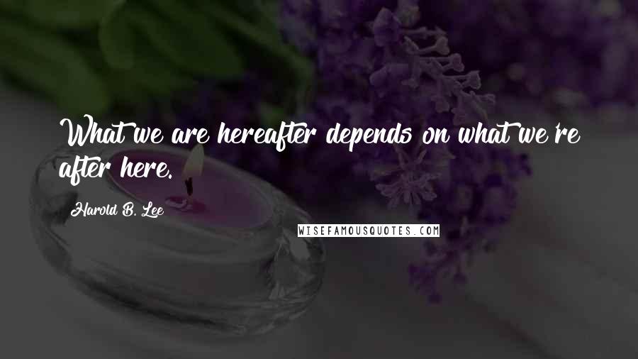 Harold B. Lee Quotes: What we are hereafter depends on what we're after here.