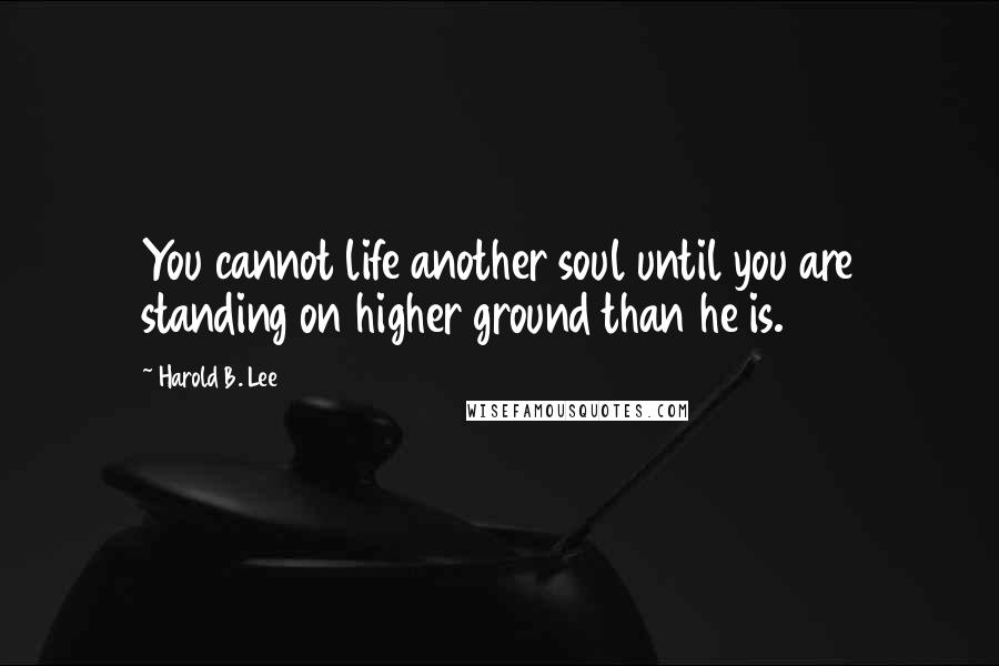 Harold B. Lee Quotes: You cannot life another soul until you are standing on higher ground than he is.