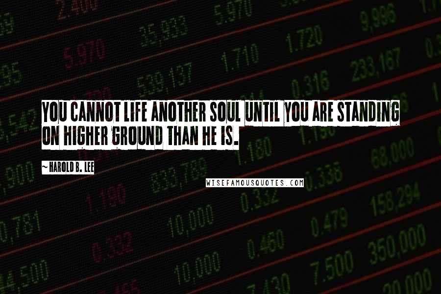 Harold B. Lee Quotes: You cannot life another soul until you are standing on higher ground than he is.