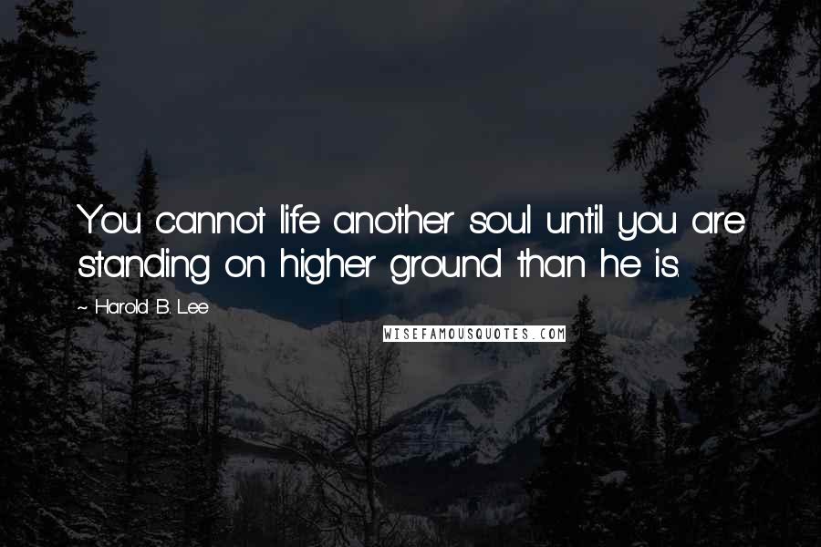 Harold B. Lee Quotes: You cannot life another soul until you are standing on higher ground than he is.