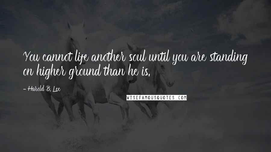 Harold B. Lee Quotes: You cannot life another soul until you are standing on higher ground than he is.