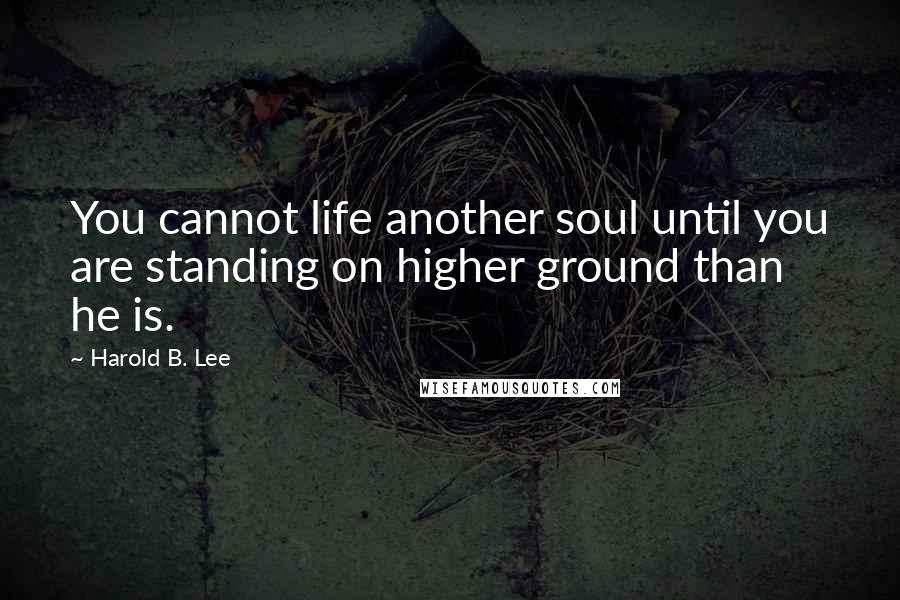 Harold B. Lee Quotes: You cannot life another soul until you are standing on higher ground than he is.