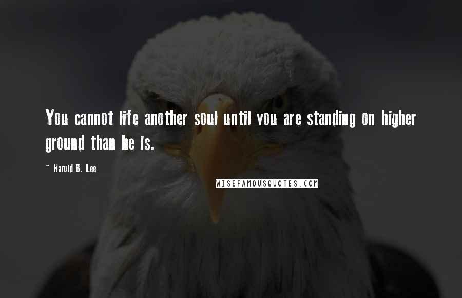 Harold B. Lee Quotes: You cannot life another soul until you are standing on higher ground than he is.