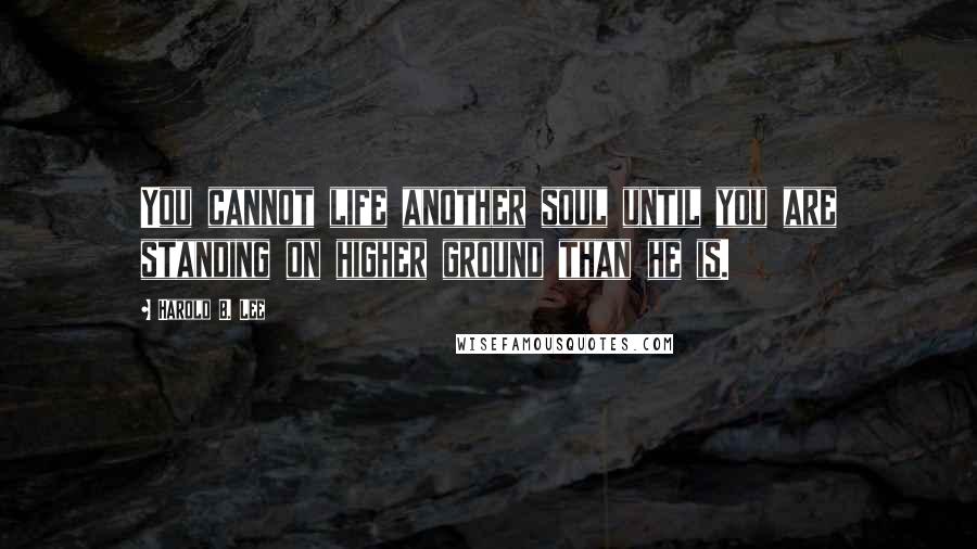 Harold B. Lee Quotes: You cannot life another soul until you are standing on higher ground than he is.