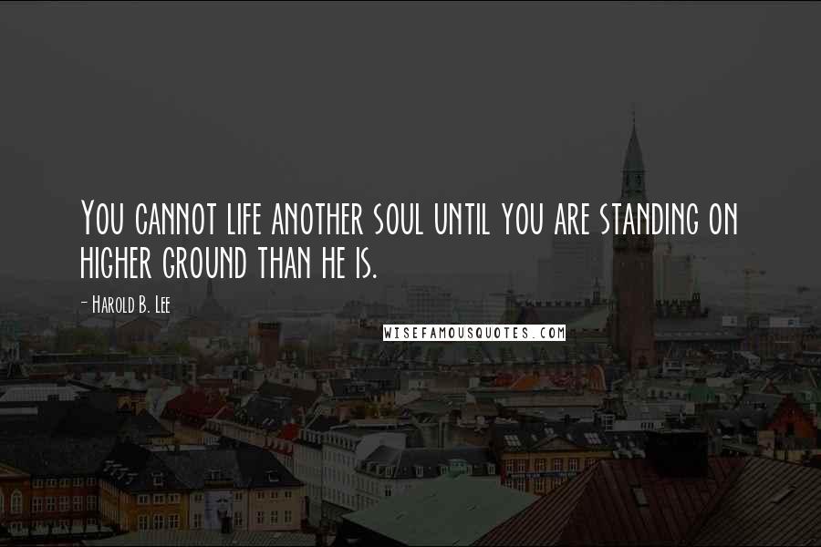 Harold B. Lee Quotes: You cannot life another soul until you are standing on higher ground than he is.