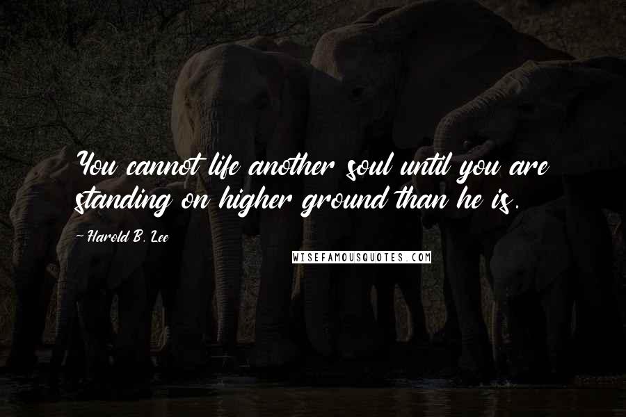 Harold B. Lee Quotes: You cannot life another soul until you are standing on higher ground than he is.